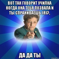 вот так говорит училка когда она тебя позвала и ты спраниваешь (я)?, да да ты