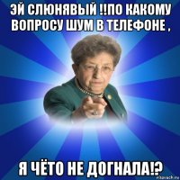 эй слюнявый !!по какому вопросу шум в телефоне , я чёто не догнала!?