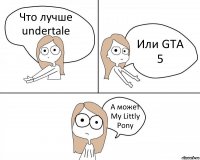 Что лучше undertale Или GTA 5 А может My Littly Pony