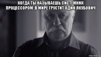 когда ты называешь системник процессором ,в мире грустит один якубович 