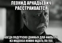 леонид аркадьевич расстраивается когда подгрузку данных для фильтра из индекса нужно ждать по 15с