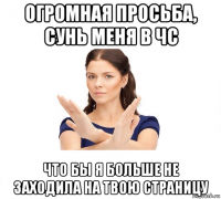 огромная просьба, сунь меня в чс что бы я больше не заходила на твою страницу