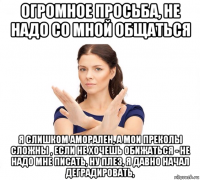 огромное просьба, не надо со мной общаться я слишком аморален, а мои преколы сложны , если не хочешь обижаться - не надо мне писать, ну плез, я давно начал деградировать,