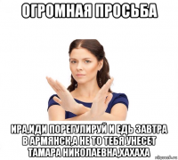 огромная просьба ира,иди порегулируй и едь завтра в армянск,а не то тебя унесет тамара николаевна,хахаха