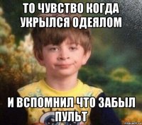 то чувство когда укрылся одеялом и вспомнил что забыл пульт