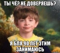 ты чё? не доверяешь? я бля 90 лет этим занимаюсь