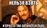 нельзя взять и просто так заткнутся льву