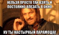 нельзя просто так взять и постоянно влезать в окно ну ты настырный парамоша!