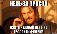 нельзя просто взять и целый день не троллить фидрю!