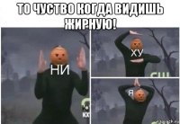 то чуство когда видишь жирную! 