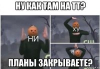 ну как там на тт? планы закрываете?