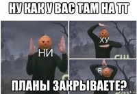 ну как у вас там на тт планы закрываете?