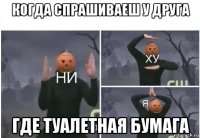 когда спрашиваеш у друга где туалетная бумага