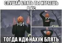 слушай блять ты играешь в кс тогда иди нахуй блять