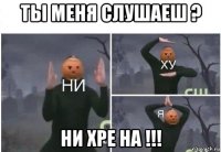 ты меня слушаеш ? ни хре на !!!