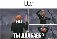 вот ты далбаеб?