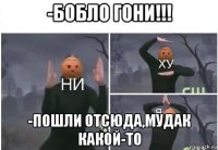 -бобло гони!!! -пошли отсюда,мудак какой-то