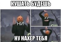 кушать будешь ну нахер тебя