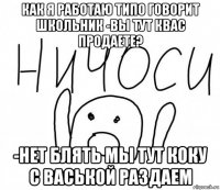 как я работаю типо говорит школьник -вы тут квас продаете? -нет блять мы тут коку с васькой раздаем