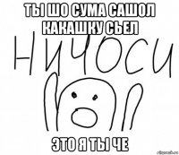 ты шо сума сашол какашку сьел это я ты че