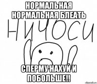 нормальная нормальная блеать сперму нахуй и побольше!!