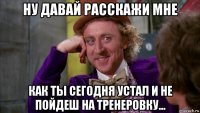 ну давай расскажи мне как ты сегодня устал и не пойдеш на тренеровку...