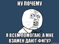 ну почему я всем помогаю, а мне взамен дают фигу?