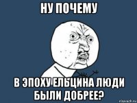 ну почему в эпоху ельцина люди были добрее?