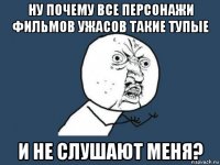 ну почему все персонажи фильмов ужасов такие тупые и не слушают меня?