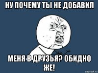 ну почему ты не добавил меня в друзья? обидно же!