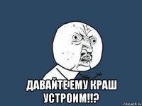  давайте ему краш устроим!!?