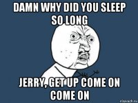 damn why did you sleep so long jerry, get up come on come on