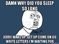 damn why did you sleep so long jerry wake up, get up come on go write letters i'm waiting for