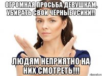 огромная просьба девушкам, убирать свои чёрные усики!! людям неприятно на них смотреть!!!