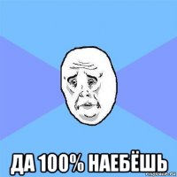  да 100% наебёшь