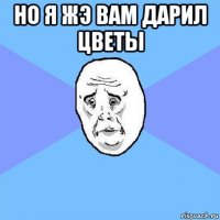 но я жэ вам дарил цветы 