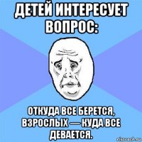 детей интересует вопрос: откуда все берется, взрослых — куда все девается.