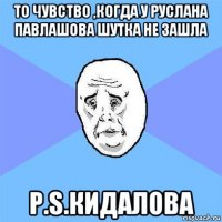 то чувство ,когда у руслана павлашова шутка не зашла p.s.кидалова