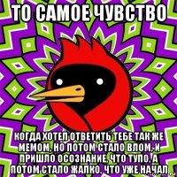 то самое чувство когда хотел ответить тебе так же мемом, но потом стало влом, и пришло осознание, что тупо, а потом стало жалко, что уже начал