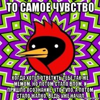 то самое чувство когда хотел ответить тебе так же мемом, но потом стало влом, и пришло осознание, что тупо, а потом стало жалко, ведь уже начал