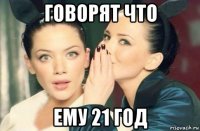 говорят что ему 21 год