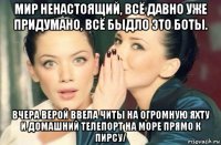 мир ненастоящий, всё давно уже придумано, всё быдло это боты. вчера верой ввела читы на огромную яхту и домашний телепорт на море прямо к пирсу/