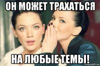 он может трахаться на любые темы!