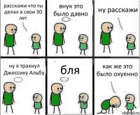 расскажи что ты делал в свои 30 лет внук это было давно ну расскажи ну я трахнул Джессику Альбу бля как же это было охуенно