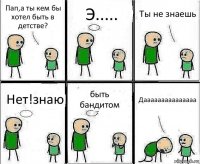 Пап,а ты кем бы хотел быть в детстве? Э..... Ты не знаешь Нет!знаю быть бандитом Дааааааааааааааа