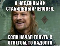 я надёжный и стабильный человек, если начал тянуть с ответом, то надолго