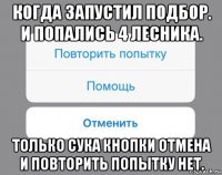 когда запустил подбор. и попались 4 лесника. только сука кнопки отмена и повторить попытку нет.