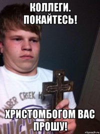 коллеги. покайтесь! христомбогом вас прошу!