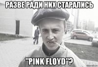 разве ради них старались "pink floyd"?