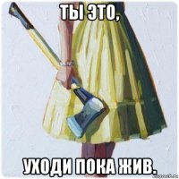 ты это, уходи пока жив.